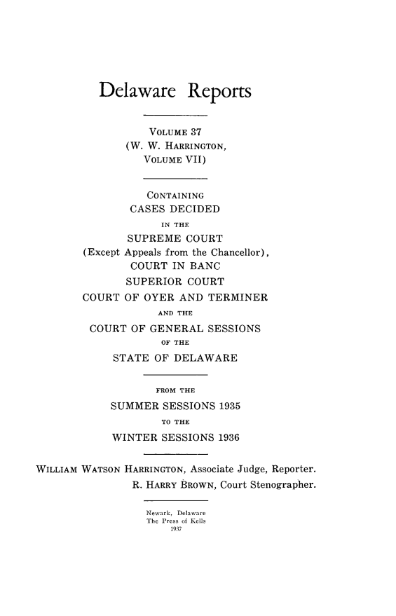 handle is hein.statereports/derpots0037 and id is 1 raw text is: 







          Delaware Reports


                  VOLUME 37
               (W. W. HARRINGTON,
                 VOLUME VII)


                 CONTAINING
               CASES DECIDED
                    IN THE
               SUPREME COURT
        (Except Appeals from the Chancellor),
               COURT IN BANC
               SUPERIOR COURT
        COURT OF OYER AND TERMINER
                    AND THE
         COURT OF GENERAL SESSIONS
                    OF THE
            STATE OF DELAWARE


                   FROM THE
            SUMMER SESSIONS 1935
                    TO THE
            WINTER SESSIONS 1936


WILLIAM WATSON HARRINGTON, Associate Judge, Reporter.
                R. HARRY BROWN, Court Stenographer.

                  Newark, Delaware
                  The Press of Kells
                      1937


