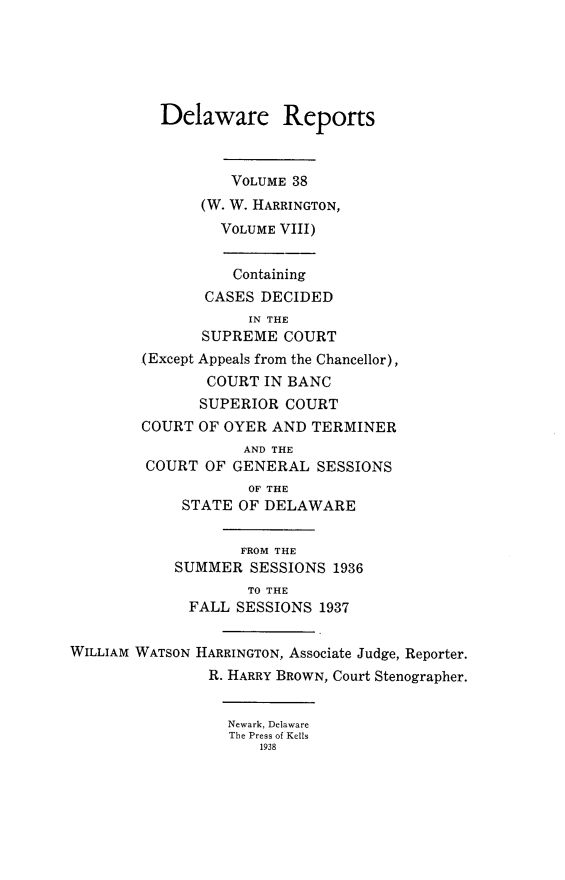 handle is hein.statereports/derpots0038 and id is 1 raw text is: 





          Delaware Reports



                  VOLUME 38
               (W. W. HARRINGTON,
                 VOLUME VIII)


                 Containing
               CASES DECIDED
                    IN THE
               SUPREME COURT
        (Except Appeals from the Chancellor),
                COURT IN BANC
                SUPERIOR COURT
        COURT OF OYER AND TERMINER
                    AND THE
         COURT OF GENERAL SESSIONS
                    OF THE
             STATE OF DELAWARE


                   FROM THE
            SUMMER SESSIONS 1936
                    TO THE
             FALL SESSIONS 1937


WILLIAM WATSON HARRINGTON, Associate Judge, Reporter.
                R. HARRY BROWN, Court Stenographer.


                  Newark, Delaware
                  The Press of Kells
                      1938


