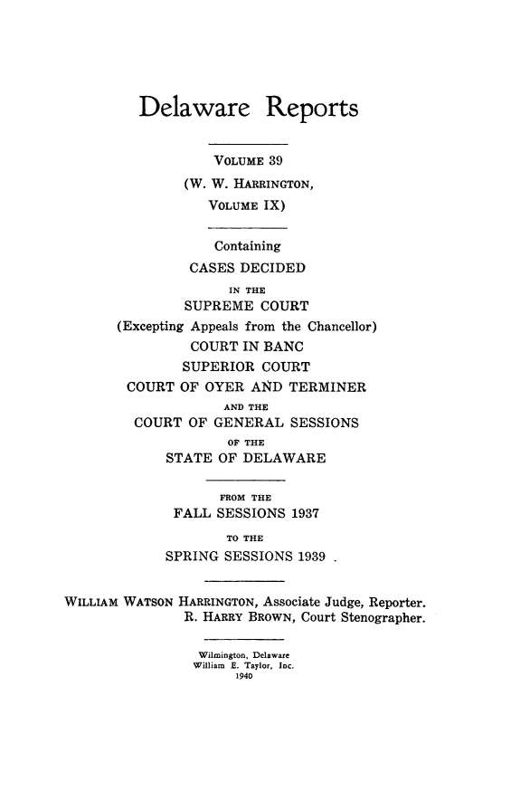 handle is hein.statereports/derpots0039 and id is 1 raw text is: 





         Delaware Reports


                   VOLUME 39
               (W. W. HARRINGTON,
                  VOLUME IX)


                  Containing
                CASES DECIDED
                     IN THE
               SUPREME COURT
       (Excepting Appeals from the Chancellor)
                COURT IN BANC
                SUPERIOR COURT
        COURT OF OYER AN4D TERMINER
                    AND THE
         COURT OF GENERAL SESSIONS
                     OF THE
             STATE OF DELAWARE

                    FROM THE
              FALL SESSIONS 1937
                     TO THE
             SPRING SESSIONS 1939


WILLIAM WATSON HARRINGTON, Associate Judge, Reporter.
               R. HARRY BROWN, Court Stenographer.

                 Wilmington, Delaware
                 William E. Taylor, Inc.
                      1940


