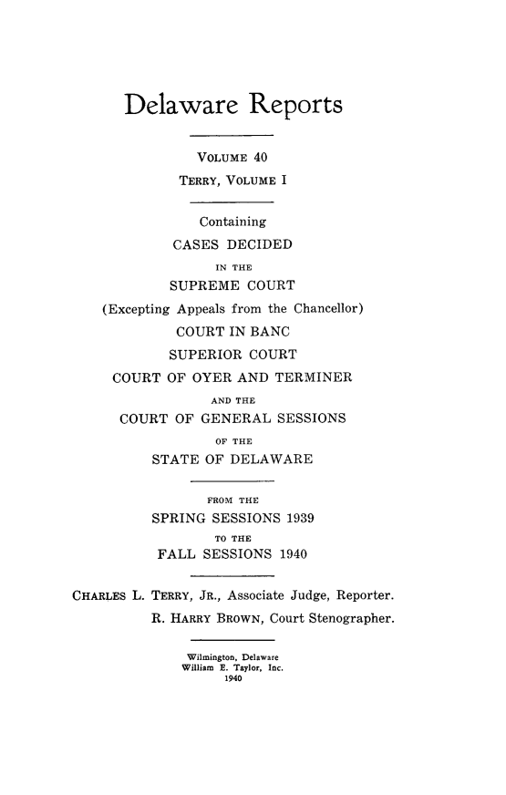 handle is hein.statereports/derpots0040 and id is 1 raw text is: 






      Delaware Reports


                VOLUME 40
             TERRY, VOLUME I


                Containing
             CASES DECIDED
                  IN THE
            SUPREME COURT
    (Excepting Appeals from the Chancellor)
             COURT IN BANC
             SUPERIOR COURT
     COURT OF OYER AND TERMINER
                 AND THE
      COURT OF GENERAL SESSIONS
                  OF THE
          STATE OF DELAWARE


                 FROM THE
          SPRING SESSIONS 1939
                  TO THE
           FALL SESSIONS 1940


CHARLES L. TERRY, JR., Associate Judge, Reporter.
          R. HARRY BROWN, Court Stenographer.

              Wilmington, Delaware
              William E. Taylor, Inc.
                   1940


