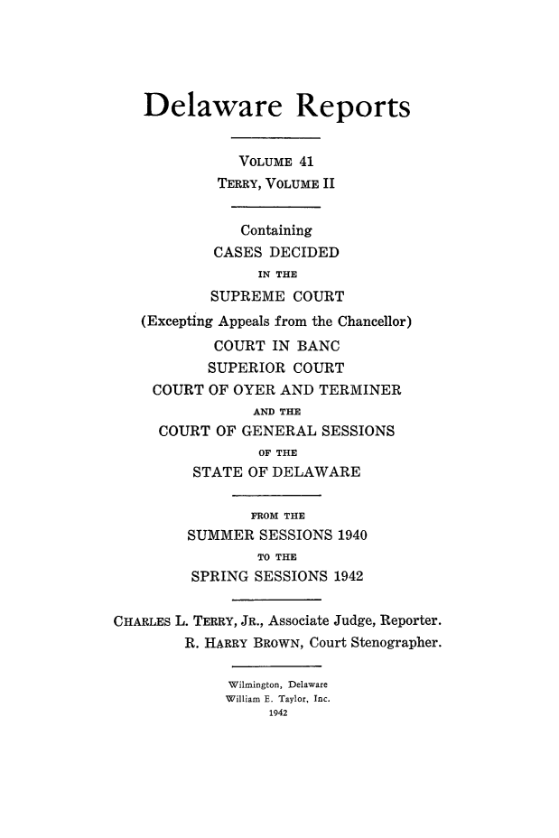 handle is hein.statereports/derpots0041 and id is 1 raw text is: 





   Delaware Reports


              VOLUME 41
            TERRY, VOLUME II


               Containing
            CASES DECIDED
                 IN THE
           SUPREME COURT
   (Excepting Appeals from the Chancellor)
            COURT IN BANC
            SUPERIOR COURT
     COURT OF OYER AND TERMINER
                AND THE
     COURT OF GENERAL SESSIONS
                 OF THE
         STATE OF DELAWARE

                FROM THE
         SUMMER SESSIONS 1940
                 TO THE
         SPRING SESSIONS 1942


CHARLES L. TERRY, JR., Associate Judge, Reporter.
        R. HARRY BROWN, Court Stenographer.

             Wilmington, Delaware
             William E. Taylor, Inc.
                  1942


