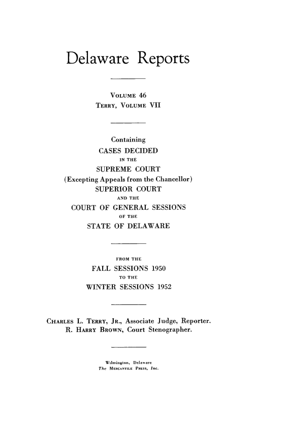 handle is hein.statereports/derpots0046 and id is 1 raw text is: 






     Delaware Reports



                VOLUME 46
            TERRY, VOLUME VII



                Containing
             CASES DECIDED
                  IN THE
            SUPREME COURT
    (Excepting Appeals from the Chancellor)
            SUPERIOR COURT
                  AND THE
      COURT OF GENERAL SESSIONS
                  OF THE
          STATE OF DELAWARE



                 FROM THE
           FALL SESSIONS 1950
                  TO THE
          WINTER SESSIONS 1952



CHARLES L. TERRY, JR., Associate Judge, Reporter.
     R. HARRY BROWN, Court Stenographer.


  Wimington, Delaware
The MERCANTILE PpESs, Inc.


