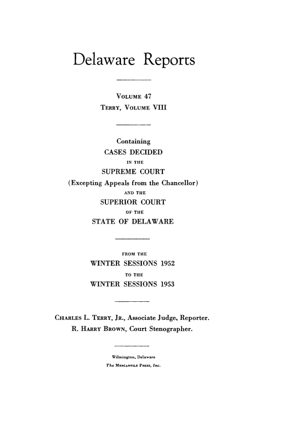 handle is hein.statereports/derpots0047 and id is 1 raw text is: 






     Delaware Reports



                VOLUME 47
            TERRY, VOLUME VIII



                Containing
             CASES DECIDED
                  IN THE
            SUPREME COURT
   (Excepting Appeals from the Chancellor)
                  AND THE
            SUPERIOR COURT
                  OF THE
         STATE OF DELAWARE



                 FROM THE
         WINTER SESSIONS 1952
                  TO THE
         WINTER SESSIONS 1953



CHARLES L. TERRY, JR., Associate Judge, Reporter.
    R. HARRY BROWN, Court Stenographer.


              Wilmington, Delaware
              The MERCANTILE PRESS, l-*


