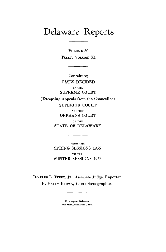 handle is hein.statereports/derpots0050 and id is 1 raw text is: 





     Delaware Reports



                VOLUME 50
             TERRY, VOLUME XI



                Containing
             CASES DECIDED
                  IN THE
            SUPREME COURT
    (Excepting Appeals from the Chancellor)
            SUPERIOR COURT
                 AND THE
            ORPHANS COURT
                  OF THE
          STATE OF DELAWARE



                 FROM THE
          SPRING SESSIONS 1956
                 TO THE
         WINTER SESSIONS 1958



CHARLEs L. TERRY, JR., Associate Judge, Reporter.
    R. HARRY BROWN, Court Stenographer.


Wilmington, Delaware
The MERCANTILE PnSS, Inc.


