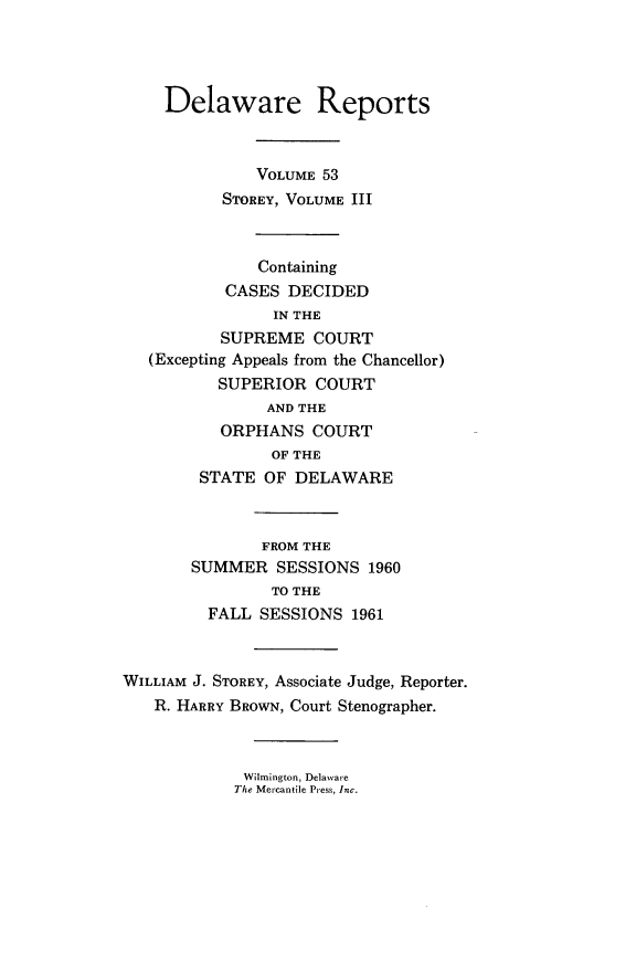 handle is hein.statereports/derpots0053 and id is 1 raw text is: 




    Delaware Reports



              VOLUME 53
           STOREY, VOLUME III



              Containing
           CASES DECIDED
                IN THE
          SUPREME COURT
   (Excepting Appeals from the Chancellor)
          SUPERIOR COURT
               AND THE
          ORPHANS COURT
                OF THE
        STATE OF DELAWARE



               FROM THE
       SUMMER SESSIONS 1960
                TO THE
         FALL SESSIONS 1961



WILLIAM J. STOREY, Associate Judge, Reporter.
   R. HARRY BROWN, Court Stenographer.


Wilmington, Delaware
The Mercantile Press, Inc.


