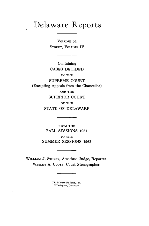 handle is hein.statereports/derpots0054 and id is 1 raw text is: 




    Delaware Reports


              VOLUME 54
           STOREY, VOLUME IV



               Containing
           CASES DECIDED
                IN THE
           SUPREME COURT
   (Excepting Appeals from the Chancellor)
               AND THE
          SUPERIOR COURT
                OF THE
        STATE OF DELAWARE



               FROM THE
         FALL SESSIONS 1961
                TO THE
       SUMMER SESSIONS 1962



WILLIAM J. STOREY, Associate Judge, Reporter.
   WESLEY A. COOTE, Court Stenographer.


The Mercantile Press, Inc.
Wilmington, Delaware



