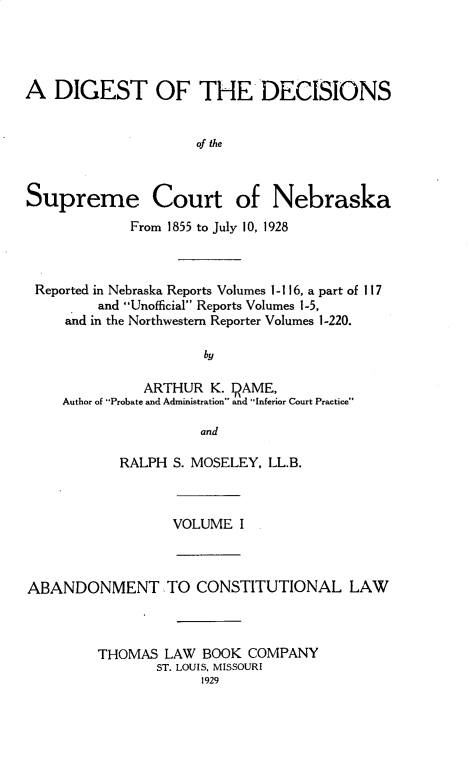 handle is hein.statereports/dgdscnb0001 and id is 1 raw text is: 




A DIGEST OF THE DECISIONS


                     of the



Supreme Court of Nebraska
             From 1855 to July 10, 1928



 Reported in Nebraska Reports Volumes 1- 116, a part of 117
         and Unofficial Reports Volumes 1-5,
     and in the Northwestern Reporter Volumes 1-220.

                      by

               ARTHUR K. IRAME,
     Author of Probate and Administration and Inferior Court Practice

                      and


RALPH S. MOSELEY, LL.B.


VOLUME I


ABANDONMENT TO CONSTITUTIONAL LAW



         THOMAS LAW BOOK COMPANY
                ST. LOUIS, MISSOURI
                      1929


