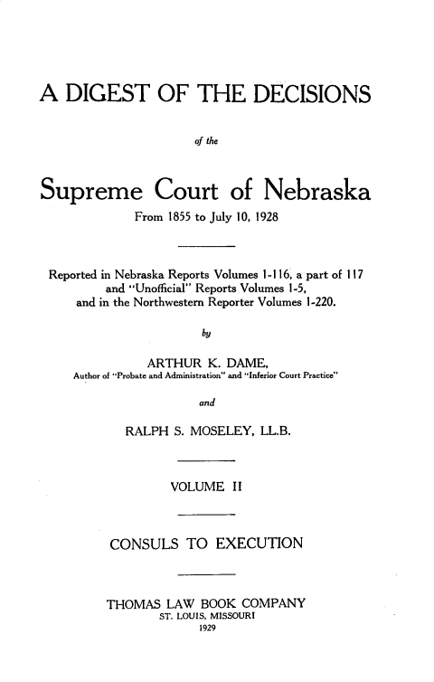handle is hein.statereports/dgdscnb0002 and id is 1 raw text is: 





A DIGEST OF THE DECISIONS


                      of the



Supreme Court of Nebraska
             From 1855 to July 10, 1928



 Reported in Nebraska Reports Volumes 1-1 16, a part of 117
         and Unofficial Reports Volumes 1-5,
     and in the Northwestern Reporter Volumes 1-220.

                       by

               ARTHUR K. DAME,
     Author of Probate and Administration and Inferior Court Practice

                      and


   RALPH S. MOSELEY, LL.B.



         VOLUME II



 CONSULS TO EXECUTION



THOMAS LAW BOOK COMPANY
       ST. LOUIS. MISSOURI
             1929


