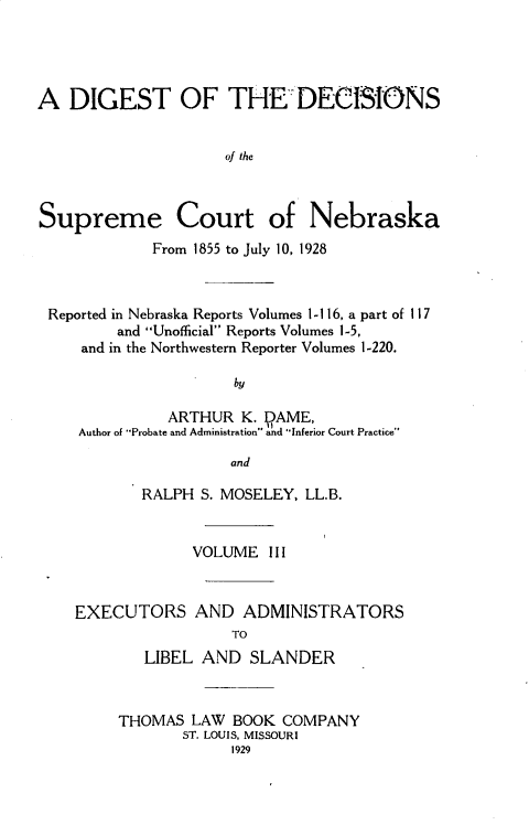 handle is hein.statereports/dgdscnb0003 and id is 1 raw text is: 




A DIGEST OF THE-DECISIONS


                     of the



Supreme Court of Nebraska
             From 1855 to July 10, 1928



 Reported in Nebraska Reports Volumes l-1 16, a part of I 17
         and Unofficial Reports Volumes 1-5,
     and in the Northwestern Reporter Volumes 1-220.

                      by

              ARTHUR K. VAME,
     Author of Probate and Administration and Inferior Court Practice

                     and

            RALPH S. MOSELEY, LL.B.


                 VOLUME I I I



    EXECUTORS AND ADMINISTRATORS
                      TO
            LIBEL AND SLANDER


THOMAS LAW BOOK COMPANY
       ST. LOUIS, MISSOURI
             1929


