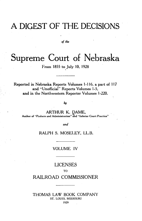 handle is hein.statereports/dgdscnb0004 and id is 1 raw text is: 




A DIGEST OF THE DECISIONS


                     of the



Supreme Court of Nebraska
             From 1855 to July 10, 1928



 Reported in Nebraska Reports Volumes 1- 116, a part of 117
         and Unofficial Reports Volumes 1-5,
     and in the Northwestern Reporter Volumes 1-220.

                      by

               ARTHUR K. DAME,
     Author of Probate and Administration and Inferior Court Practice

                      and


   RALPH S. MOSELEY, LL.B.


        VOLUME IV


        LICENSES
             TO
RAILROAD COMMISSIONER



THOMAS LAW BOOK COMPANY
       ST. LOUIS, MISSOURI
             1929


