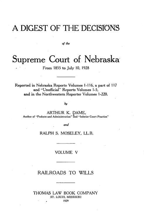 handle is hein.statereports/dgdscnb0005 and id is 1 raw text is: 




A DIGEST OF THE'DECISIONS


                     of the



Supreme Court of Nebraska
             From 1855 to July 10, 1928



 Reported in Nebraska Reports Volumes 1- 116, a part of 11 7
         and Unofficial Reports Volumes 1-5,
     and in the Northwestern Reporter Volumes 1-220.

                      by

               ARTHUR K. DAME,
     Author of Probate and Administration Ind Inferior Court Practice'

                      and


   RALPH S. MOSELEY, LL.B.



         VOLUME V



  RAILROADS TO WILLS



THOMAS LAW BOOK COMPANY
       ST. LOUIS, MISSOURI
             1929


