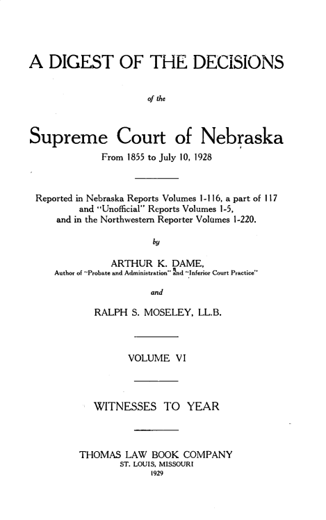 handle is hein.statereports/dgdscnb0006 and id is 1 raw text is: 




A DIGEST OF THE DECISIONS


                      of the



Supreme Court of Nebraska
             From 1855 to July 10, 1928



 Reported in Nebraska Reports Volumes 1- 116, a part of 1 17
         and Unofficial Reports Volumes 1-5,
     and in the Northwestern Reporter Volumes 1-220.

                      by

               ARTHUR K. DAME,
     Author of Probate and Administration nd Inferior Court Practice

                      and


   RALPH S. MOSELEY, LL.B.



         VOLUME VI



   WITNESSES TO YEAR



THOMAS LAW BOOK COMPANY
       ST. LOUIS. MISSOURI
             1929


