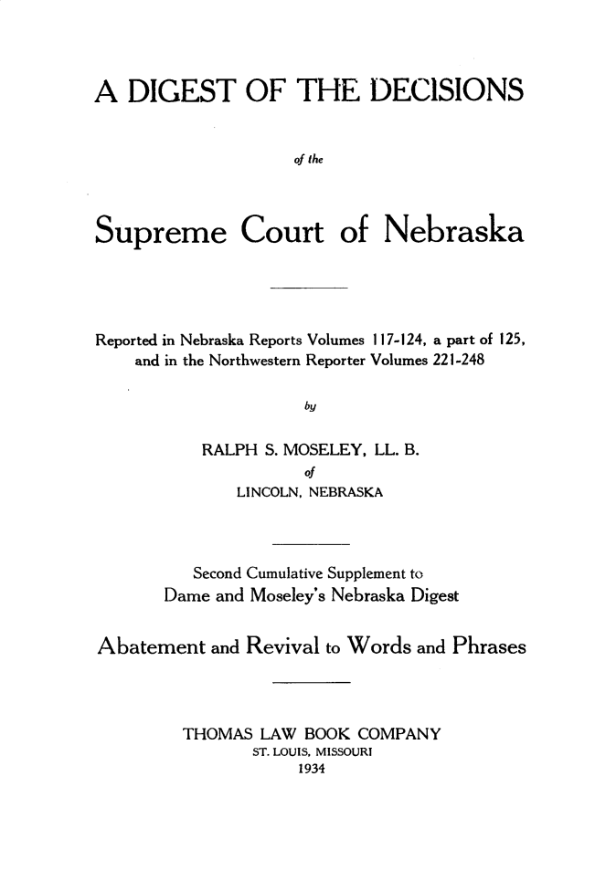 handle is hein.statereports/dgdscnb0007 and id is 1 raw text is: 



A DIGEST OF THE DECISIONS


                    of the



Supreme Court of Nebraska


Reported in Nebraska Reports Volumes 117-124, a part of 125,
    and in the Northwestern Reporter Volumes 221-248

                     by

           RALPH S. MOSELEY, LL. B.
                     of
              LINCOLN, NEBRASKA



          Second Cumulative Supplement to
       Dame and Moseley's Nebraska Digest


Abatement and Revival to Words and Phrases




         THOMAS LAW BOOK COMPANY
                ST. LOUIS, MISSOURI
                    1934


