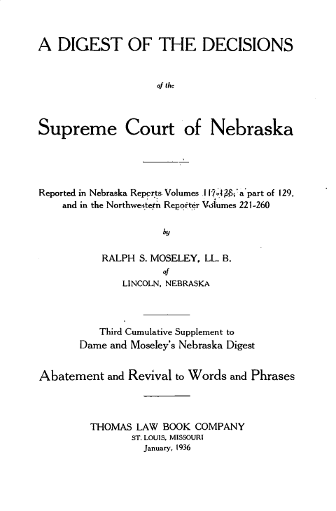 handle is hein.statereports/dgdscnb0008 and id is 1 raw text is: 


A DIGEST OF THE DECISIONS


                    of the



Supreme Court of Nebraska


Reported in Nebraska Repprts. Volumes .11!, 4  'a'part of 129,
    and in the Northwe.sterh Reporter Vodlumes 221-260

                     by

           RALPH S. MOSELEY, LL. B.
                     Of
              LINCOLN, NEBRASKA



          Third Cumulative Supplement to
       Dame and Moseley's Nebraska Digest


Abatement and Revival to Words and Phrases



         THOMAS LAW BOOK COMPANY
               ST. LOUIS. MISSOURI
                 January, 1936


