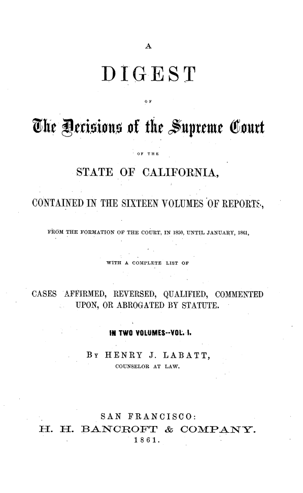 handle is hein.statereports/digdscca0001 and id is 1 raw text is: 






            DIGEST

                    OF


Chr peioio.n     of the cupreme    gout

                  OF THE

        STATE OF CALIFORNIA,


CONTAINED IN TIE SIXTEEN VOLUMES OF REPORTS,,


   FROM THE FORMATION OF THE COURT, IN 1850, UNTIL JANUARY, 1861,


             WITH A COMPLETE LIST OF


CASES AFFIRMED, REVERSED, QUALIFIED, COMMENTED
        UPON, OR ABROGATED BY STATUTE.


              I* TWO YOLUMES--VOL..

          By HENRY J. LABATT,
               COUNSELOR AT LAW.




            SAN FRANCISCO:
 H. FT. BANCROFT & COMPPANY.
                  1861.


