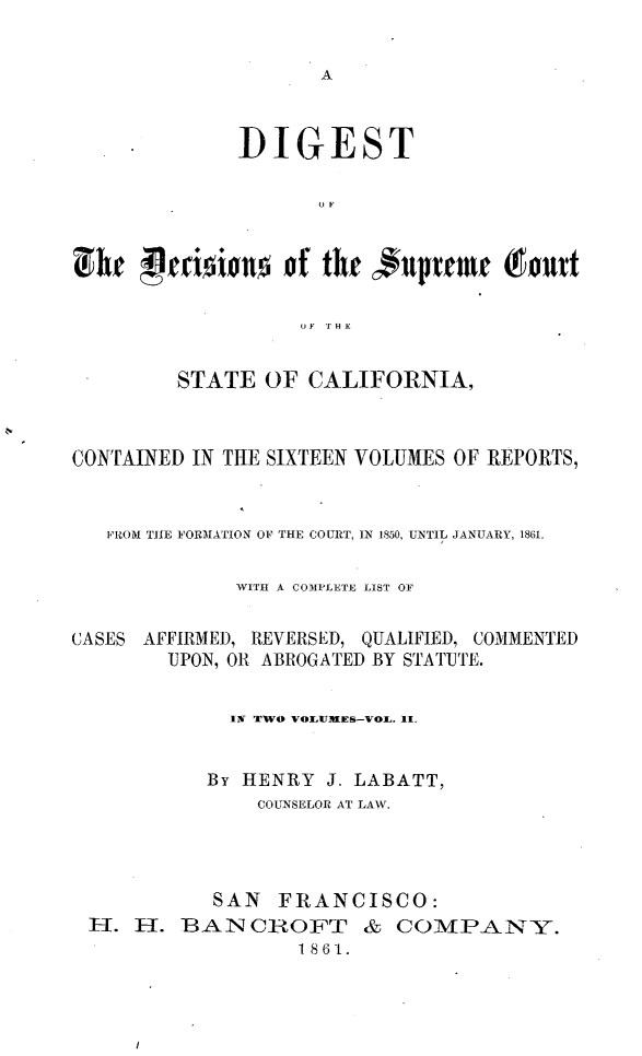 handle is hein.statereports/digdscca0002 and id is 1 raw text is: 






              DIGEST





ulhe 'Vdsiou     of thr uprfmf Toutt

                   OF T HE


         STATE OF CALIFORNIA,



CONTAINED IN THE SIXTEEN VOLUMES OF REPORTS,


   PROM TI E FORMATION OF THE COURT, IN 150, UNTIL JANUARY, 1861.

             WITH A COMPLETE LIST OF

CASES AFFIRMED, REVERSED, QUALIFIED, COMMENTED
        UPON, OR ABROGATED BY STATUTE.


             IN TWO VOLUMEs-vOL. II.


           By HENRY J. LABATT,
               COUNSELOR AT LAW.




            SAN FRANCISCO:
 H-. 11. BAN CIROFT & COMPANY.
                   1861.


