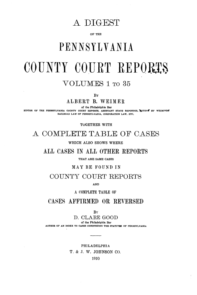 handle is hein.statereports/digpacr0001 and id is 1 raw text is: 


                 A DIGEST
                        OF THE

             PENNSYLVANIA



COUNTY COURT REPO Y6

              VOLUMES 1 TO 35
                         By
               ALBERT B. WEIMER
                     of the Philadelphia Bar
EDITOR OF THE PENNSYLVANIA COUNTY COURT REPORTS, ASSISTANT STATE REPORTER, IWJTIIOF OF WEIIPZ,4
            RAILROAD LAW OF PENNSYLVANIA, CORPORATION LAW, ETC.

                    TOGETHER WITH

   A COMPLETE TABLE OF CASES
                WHICH ALSO SHOWS WHERE
       ALL CASES IN ALL OTHER REPORTS
                   THAT ARE SAME CASES
                 MAY BE FOUNT) IN

         COUNTY COURT REPORTS
                         AND
                  A COMPLETE TABLE OF

         CASES AFFIRIMED OR     REVERSEI)
                         By
                  D. CLARE GOOD
                    of the Philadelphia Bar
        AUTHOR OF AN INDEX TO CASES CONSTRUING THE STATUTES OF PENNSYLVANIA


                    PHILADELPHIA
                T. & J. W. JOHNSON CO.
                        1910


