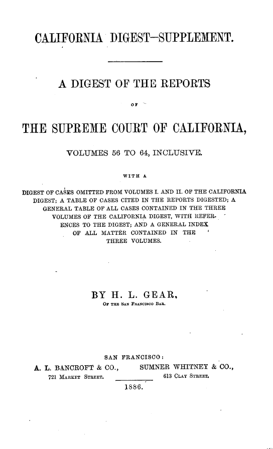 handle is hein.statereports/digrecal0001 and id is 1 raw text is: 




   CALIFORNIA DIGEST-SUPPLEMENT.






        A DIGEST OF THE REPORTS


                        OF '



THE SUPREME COURT OF CALIFORNIA,


          VOLUMES 56 TO 64, INCLUSIVE.


                      WITH A


DIGEST OF CASES OMITTED FROM VOLUMES I. AND II. OF THE CALIFORNIA
  DIGEST; A TABLE OF CASES CITED IN THE REPORTS DIGESTED; A
     GENERAL TABLE OF ALL CASES CONTAINED IN THE THREE
       VOLUMES OF THE CALIFORNIA DIGEST, WITH R-EFER.
       ENCES TO THE DIGEST; AND A GENERAL INDEX
           OF ALL MATTER CONTAINED IN THE
                   THREE VOLUMES.


BY H. L. GEAR,
   OF THE SAN FnANCISCO BAR.







   SAN FRANCISCO:


A. L. BANCROFT & CO.,
   721 MARKET STREET.


   SUMNER WHITNEY & CO.,
        613 CLAY STREET.

1886.



