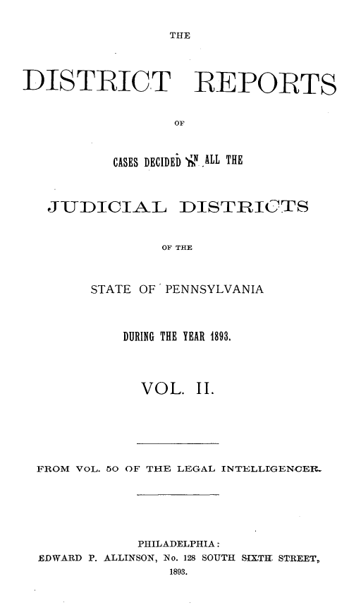 handle is hein.statereports/disrepa0002 and id is 1 raw text is: THE

DISTICT REPORTS
OF
CASES DECIDEb 1SN, ALL THE
JUDICIAL DISTRICTS
OF THE
STATE OF PENNSYLVANIA

DURING THE YEAR 1893.
VOL. II.

FROM VOL. 50 OF THE LEGAL INTELLIGENCEI.
PHILADELPHIA:
EDWARD P. ALLINSON, No. 128 SOUTH SIXTHr STREET,
1893.


