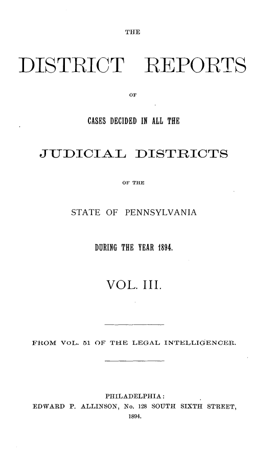 handle is hein.statereports/disrepa0003 and id is 1 raw text is: THE

DISTRICT

REPORTS

CASES DECIDED IN ALL THE
JUDICIAL DISTRICTS
OF THE
STATE OF PENNSYLVANIA

DURING THE YEAR 1894.
VOL. III.

FROM VOL. 51 OF THE LEGAL INTELLIGENCER.
PHILADELPHIA:
EDWARD P. ALLINSON, No. 128 SOUTH SIXTH STREET,
1894.


