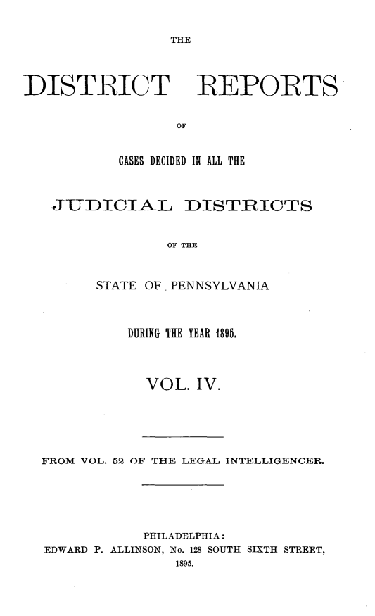 handle is hein.statereports/disrepa0004 and id is 1 raw text is: THE

DISTRICT

REPORTS

CASES DECIDED IN ALL THE
JUDICIAL DISTRICTS
OF THE
STATE OF, PENNSYLVANIA

DURING THE YEAR 1896.
VOL. IV.

FROM VOL. 45Q OF THE LEGAL INTELLIGENCER.
PHILADELPHIA:
EDWARD P. ALLINSON, No. 128 SOUTH SIXTH STREET,
1895.


