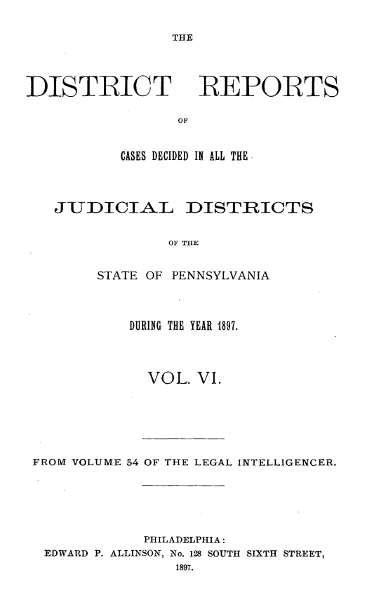 handle is hein.statereports/disrepa0006 and id is 1 raw text is: THE

DISTIRICT

REPORTS

CASES DECIDED IN ALL THE
JUDICIAL DISTRICTS
OF THE
STATE OF PENNSYLVANIA

DURING THE YEAR 1897.
VOL. VI.

FROM VOLUME 54 OF THE LEGAL INTELLIGENCER.
PHILADELPHIA:
EDWARD P. ALLINSON, No. 128 SOUTH SIXTH STREET,


