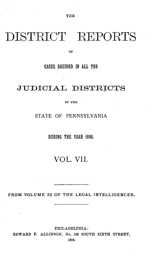 handle is hein.statereports/disrepa0007 and id is 1 raw text is: THE

DISTIRICT

REPORTS

CASES DECIDED IN ALL THE
JUDICIAL DISTRICTS
OF THE
STATE OF PENNSYLVANIA

DURING THE YEAR 1898.
VOL. VII.

FROM VOLUME 55 OF THE LEGAL INTELLIGENCER.
PHILADELPHIA:
EDWARD P. ALLINSON, No. 128 SOUTH SIXTH STREET,
1808.


