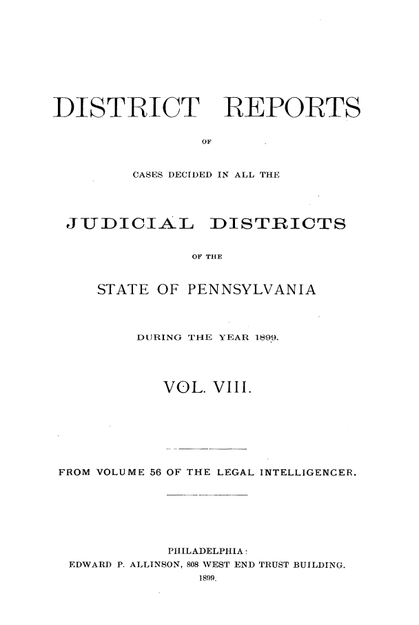 handle is hein.statereports/disrepa0008 and id is 1 raw text is: DISTRICT     REPORTS
OF
CASES DECIDED IN ALL THE

JIUDICIA-L DISTRICTS
OF TIE
STATE OF PENNSYLVANIA

DURING THE YEAR 1899.
VOL. VIII.
FROM VOLUME 56 OF THE LEGAL INTELLIGENCER.
PHILADELPHIA:
EDWARD P. ALLINSON, 808 WEST END TRUST BUILDING.
1899.


