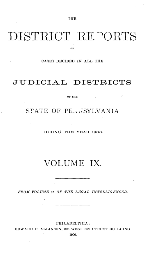 handle is hein.statereports/disrepa0009 and id is 1 raw text is: THE

DISTRICT RE Q'ORTS
OF
CASES DECIDED IN ALL THE

JUDICIAL     DISTRICTS
OF THE
STATE OF PE.,,SYLVANIA

DURING THE YEAR 1900.

VOLUME

Ix.

FROM VOLUME 57 OF THE LEGAL IATELLIGENTCER.
PHILADELPHIA:
EDWARD P. ALLINSON, 808 WEST END TRUST BUILDING.


