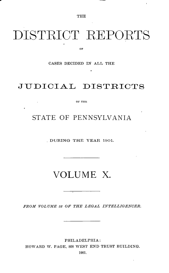 handle is hein.statereports/disrepa0010 and id is 1 raw text is: THE

DISTRICT IREPORTS
OF
CASES DECIDED IN ALL THE

JUDICIAL DISTIRICTS
OF THE
STATE OF PENNSYLVANIA

DURING THE YEAR 1901.

VOLUME

X.

FRO-Vf VOL UME 58 OF THE LEGAL INATELLIGEANCE-R.
PHILADELPHIA:
HOWARD W. PAGE, 808 WEST END TRUST BUILDING.


