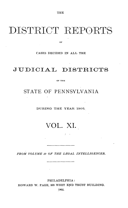 handle is hein.statereports/disrepa0011 and id is 1 raw text is: THE

DISTRICT REPORTS
OF
CASES DECIDED IN ALL THE

JIUDICIAL DISTRICTS
OF THE
STATE OF PENNSYLVANIA

DURING THE YEAR 190O.
VOL. XI.

FROM VOLUME 59 OF THE LEGAL ILNTELLIGENCER.
PHILADELPHIA :
HOWARD W. PAGE, 808 WEST END TRUST BUILDING.
1902.


