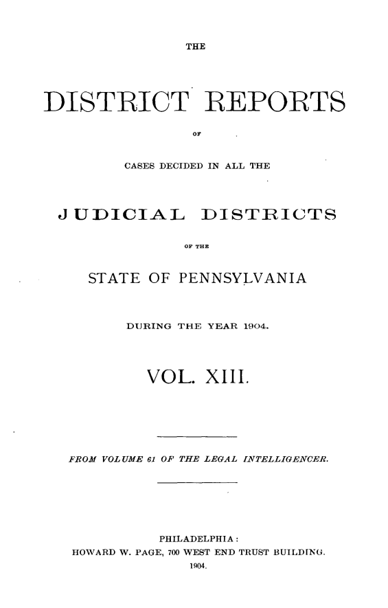 handle is hein.statereports/disrepa0013 and id is 1 raw text is: THE

DISTRICT REPORTS
OF
CASES DECIDED IN ALL THE

J UDICIAL DISTRICTS
OF THE
STATE OF PENNSYLVANIA

DURING THE YEAR 1904.
VOL. XIII.
FROM VOLUME 61 OF THE LEGAL INTELLIGENCER.
PHILADELPHIA:
HOWARD W. PAGE, 700 WEST END TRUST BUILDING.
1904.


