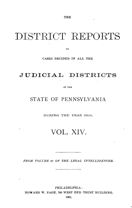 handle is hein.statereports/disrepa0014 and id is 1 raw text is: THE

DISTRICT REPORTS
OF
CASES DECIDED IN ALL THE

JUDICIAL DISTRICTS
OF THE
STATE OF PENNSYLVANIA

DURING THE YEAR 1905.
VOL. XIV.
FROM VOL UME 62 OF THE LEGAL INTELLIGEINCER.
PHILADELPHIA:
HOWARD W. PAGE, 700 WEST END TRUST BUILDING.
1905.


