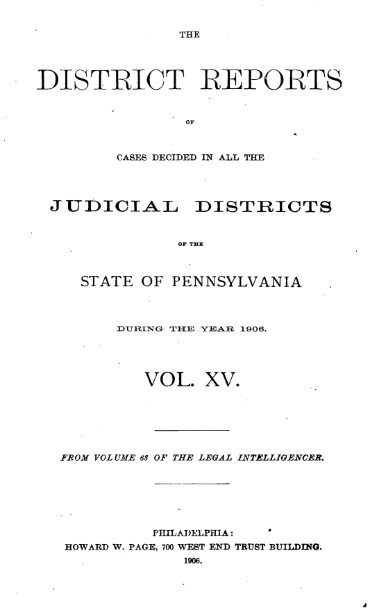handle is hein.statereports/disrepa0015 and id is 1 raw text is: THE

DISTIICT R EPOIRTS
OF
CASES DECIDED IN ALL THE

JUDICIAL DISTRICTS
OF THE
STATE OF PENNSYLVANIA

]DURING TE YEA.R 1906.

VOL.

xv.

FROM VOLUME 63 OF THE LEGAL INTELLIGENCER.
PHILADELPHIA:
HOWARD W. PAGE, 700 WEST END TRUST BUILDING.
1906.


