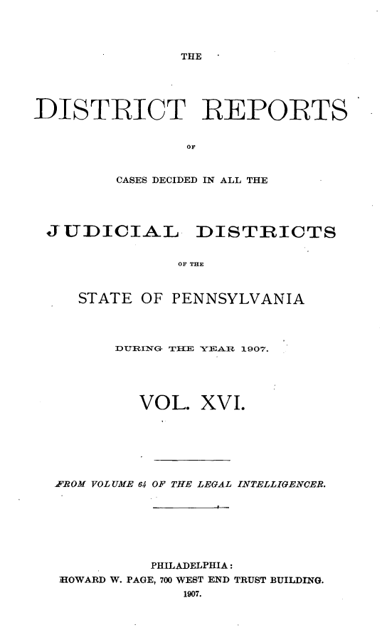 handle is hein.statereports/disrepa0016 and id is 1 raw text is: THE

DISTRICT REPORTS
or
CASES DECIDED IN ALL THE

JUDICIAL DISTRICTS
OF THE
STATE OF PENNSYLVANIA

DURING- THE YEA   1907.
VOL. XVI.
ff'ROM VOLUME 64 OF THE LEGAL INTELLIGENCER.
PHILADELPHIA:
HOWARD W. PAGE, 700 WEST END TRUST BUILDING.
1907.


