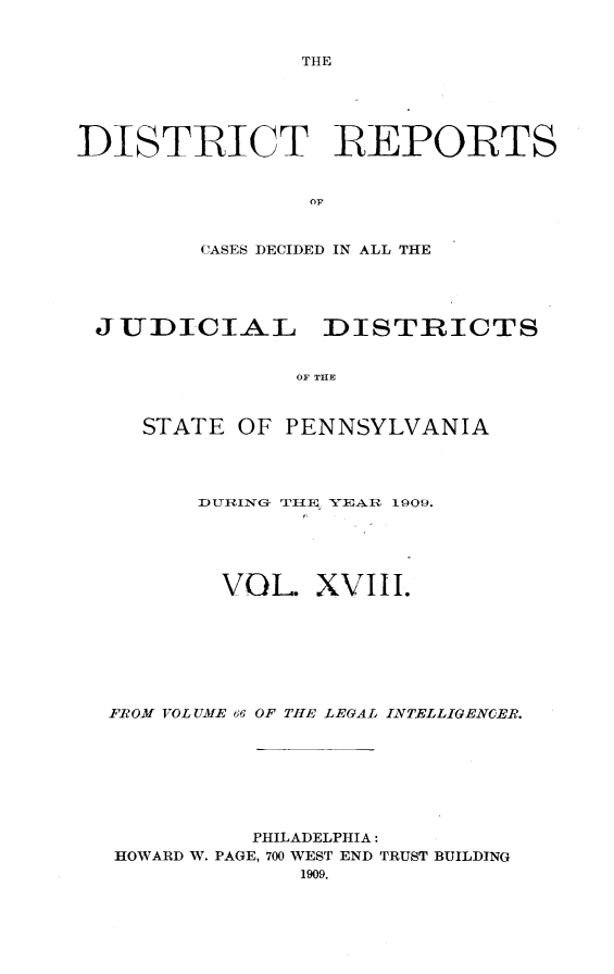handle is hein.statereports/disrepa0018 and id is 1 raw text is: THE

DISTRICT REPORTS
OF
CASES DECIDED IN ALL THE

JUDICIAL DISTRICTS
OF TIE
STATE OF PENNSYLVANIA

DURTING T11ZE YEAR 1909.
VOL XVIII.
FROM VOLUME 66 OF TIE LEGAL INTELLIGENER.
PHILADELPHIA:
HOWARD W. PAGE, 700 WEST END TRUST BUILDING
1909.


