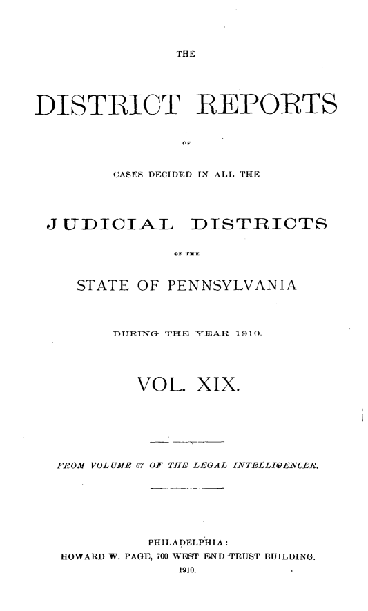 handle is hein.statereports/disrepa0019 and id is 1 raw text is: THE

DISTRICT REPORTS
CASES DECIDED IN ALL THE

J UDICIAL DISTRICTS
OF TPE
STATE OF PENNSYLVANIA

DTURING- TITIEJ YE-4 IA 11 ()-_
VOL. XIX.
FROM VOL UME 67 OF THE LEGAL INTELLIGENCER.
PHILADELPHIA:
HOWARD W. PAGE, 700 WIRST END -TRUST BUILDING.
1910.


