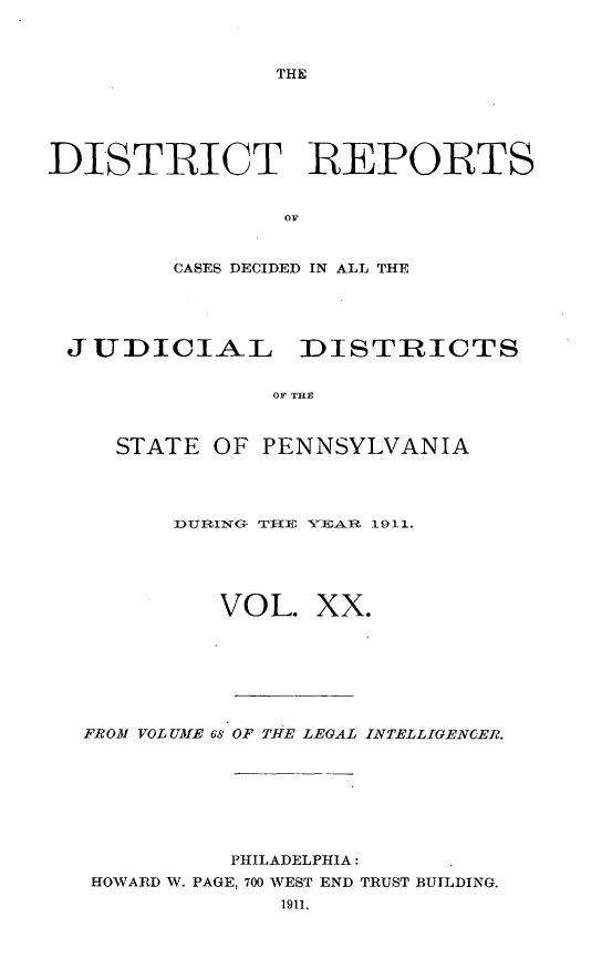 handle is hein.statereports/disrepa0020 and id is 1 raw text is: THE

DISTRICT REPORTS
OF
CASES DECIDED IN ALL THE

JUDICIAL DISTRICTS
OF THE
STATE OF PENNSYLVANIA

IDUIING- TR-VE YEAR 1911.
VOL. XX.
FROM VOL UMIE 68 OF TiE LEGAL INTELLIGENC.ER.
PHILADELPHIA:
HOWARD W. PAGE, 700 WEST END TRUST BUILDING.
1911.


