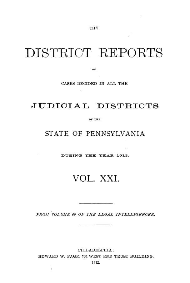handle is hein.statereports/disrepa0021 and id is 1 raw text is: THE

DISTRICT REPORTS
OF,
CASES DECIDED IN ALL THE

JUDICIAL DISTRICTS
OF THE
STATE OF PENNSYLVANIA

DURllNG THE YEAR 1912.
VOL. XXI.
FROM VOL UAME 69 OF THE LEGAL INTELLIGENCER.
PHILADELPHIA:
HOWARD W. PAGE, 700. WEST END TRUST BUILDING.
1912.


