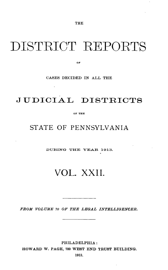 handle is hein.statereports/disrepa0022 and id is 1 raw text is: 




THE


DISTRICT REPORTS


                OF



         CASES DECIDED IN ALL THE


J UDICIAL DISTRICTS


              OF THE



   STATE OF PENNSYLVANIA


      DURING TIE YEA.R 1913.





         VOL. XXII.







FROM VOLUME 70 OF THE LEGAL INTELLIGENCER.







          PHILADELPHIA:
 HOWARD W. PAGE, 700 WEST END TRUST BUILDING.
              1913.



