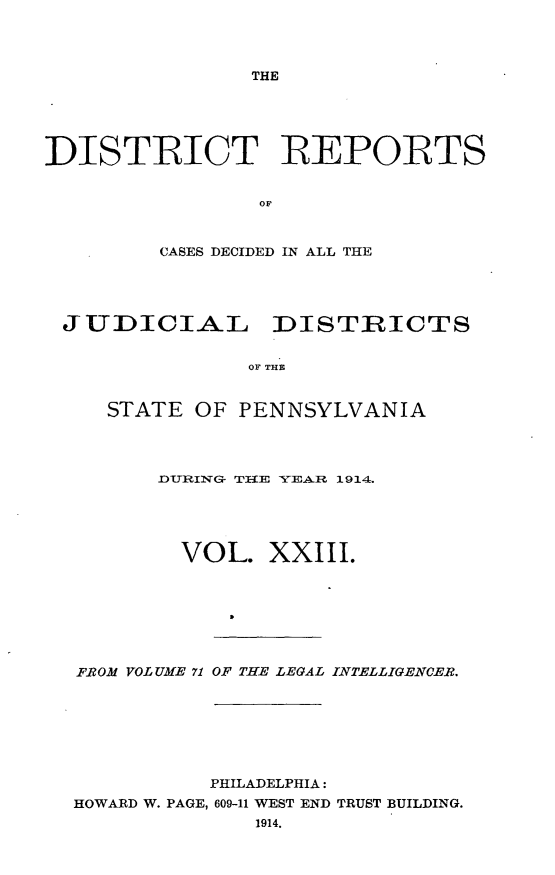 handle is hein.statereports/disrepa0023 and id is 1 raw text is: THE

DISTRICT REPORTS
OF
CASES DECIDED IN ALL THE

JUDICIAL DISTRICTS
OF THE
STATE OF PENNSYLVANIA

DURING- TlE YEAR 1914.
VOL. XXIII.
FROM VOLUME 71 OF THE LEGAL INTELLIGENCER.
PHILADELPHIA:
HOWARD W. PAGE, 609-11 WEST END TRUST BUILDING.
1914.


