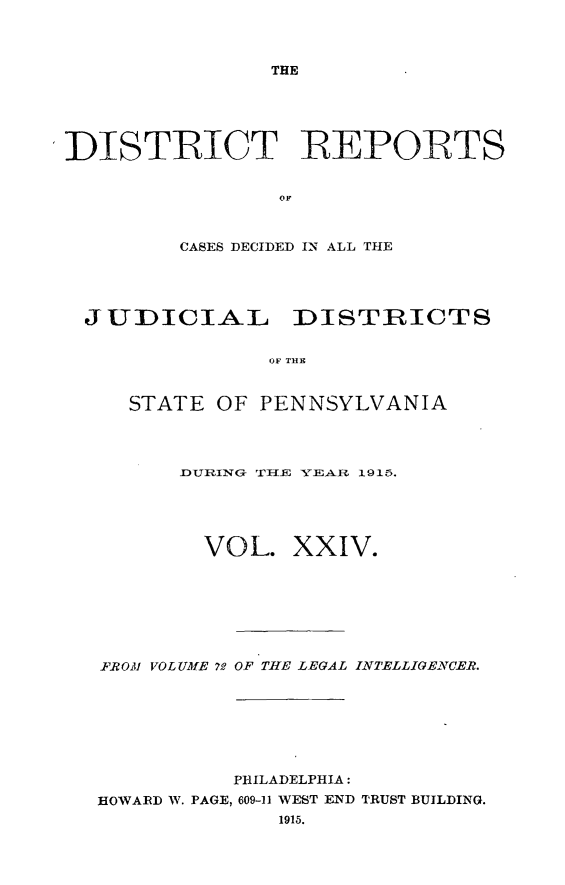 handle is hein.statereports/disrepa0024 and id is 1 raw text is: THE

DISTRICT REPORTS
OF
CASES DECIDED IN ALL THE

JUDICIAL DISTRICTS
OF THC
STATE OF PENNSYLVANIA

DIURING TiHE 5TE- 1915.
VOL. XXIV.
FROM VOL UME 72 OF THE LEGAL INTELLIGEVCER.
PHILADELPHIA:
HOWARD W. PAGE, 609-11 WEST END TRUST BUILDING.
1915.


