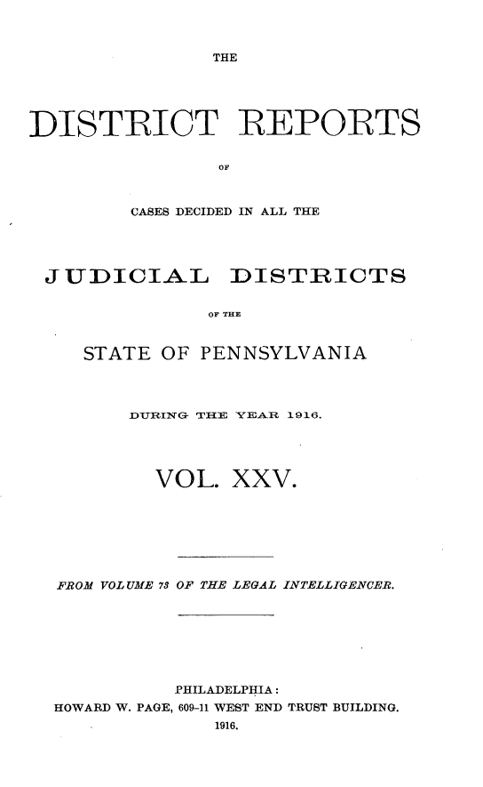 handle is hein.statereports/disrepa0025 and id is 1 raw text is: THE

DISTIRICT REPOIRTS
OF
CASES DECIDED IN ALL THE

JUDICIAL DISTRICTS
OF THE
STATE OF PENNSYLVANIA

fDURING- TRE YEAR 1916.
VOL. XXV.
FROM VOLUME 73 OF THE LEGAL INTELLIGENCER.
PHILADELPHIA:
HOWARD W. PAGE, 609-11 WEST END TRUST BUILDING.
1916.


