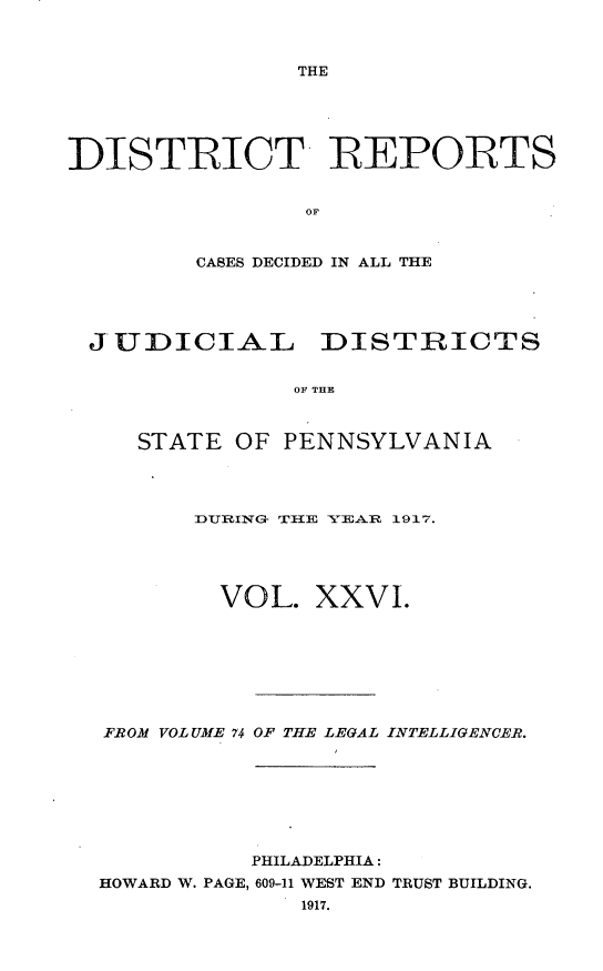 handle is hein.statereports/disrepa0026 and id is 1 raw text is: THE

DISThICT REPORTS
OF
CASES DECIDED IN ALL THE

JUDICIAL DISTRICTS
OF THE
STATE OF PENNSYLVANIA

DURING THlE YEAR 1917.
VOL. XXVI.
FROM VOLUME 74 OF THE LEGAL INTELLIGENCER.
PHILADELPHIA:
HOWARD W. PAGE, 609-11 WEST END TRUST BUILDING.
1917.


