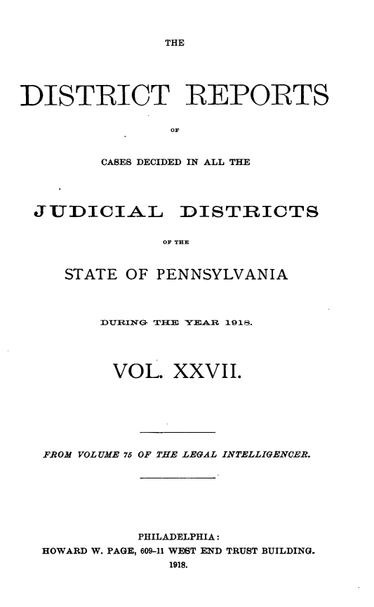 handle is hein.statereports/disrepa0027 and id is 1 raw text is: THE

DISTRICT REPORTS
OF
CASES DECIDED IN ALL THE

JUDICIAL DISTRICTS
OF TEE
STATE OF PENNSYLVANIA

DlURING THE YEAR 191g.
VOL. XXVII.
F.ROM VOLUME 75 OF THE LEGAL INTELLIGENCER.
PHILADELPHIA:
HOWARD W. PAGE, 609-11 WEST END TRUST BUILDING-
1918.



