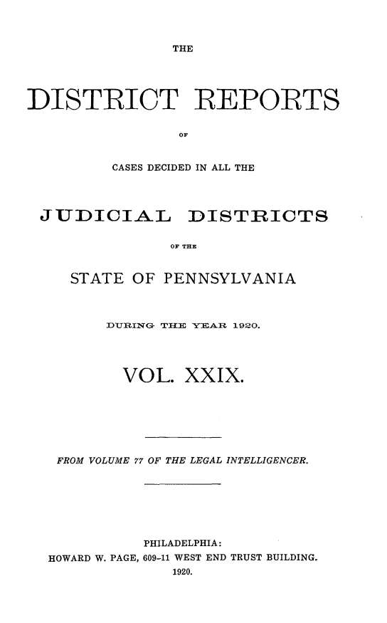 handle is hein.statereports/disrepa0029 and id is 1 raw text is: THE

DISTRIOT REPORTS
OF
CASES DECIDED IN ALL THE

JUDICIAL DISTRICTS
OF THE
STATE OF PENNSYLVANIA

DUIRING- TB2H  YEAR 1920.
VOL. XXIX.
FROM VOLUME 77 OF THE LEGAL INTELLIGENCER.
PHILADELPHIA:
HOWARD W. PAGE, 609-11 WEST END TRUST BUILDING.
1920.


