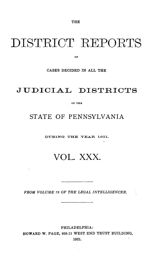 handle is hein.statereports/disrepa0030 and id is 1 raw text is: THE

DISTRICT REPORTS
OF
CASES DECIDED IN ALL THE

JUDICIAL DISTRICTS
OF THE
STATE OF PENNSYLVANIA

DURIN-C TfllE YEAR 1921.
VOL. XXX.
FROM VOLUME 78 OF THE LEGAL INTELLIGENCER.
PHILADELPHIA:
HOWARD W. PAGE, 609-11 WEST END TRUST BUILDING,
1921.


