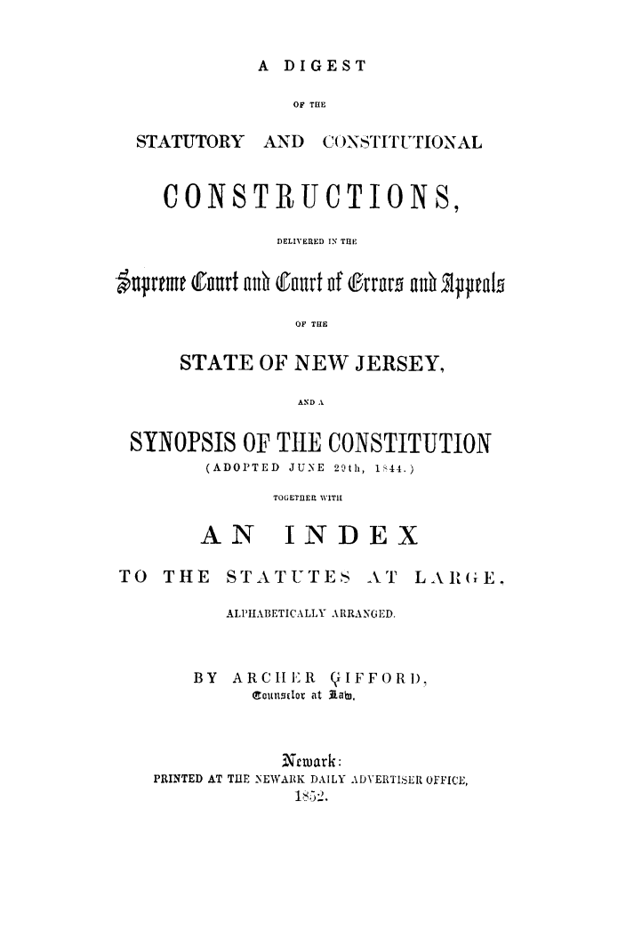 handle is hein.statereports/distconsnj0001 and id is 1 raw text is: ï»¿A DIGEST

OF TILE

STATUTORY

AND CONSTITUTIONAL

CONSTRUCTIONS,
DELIVERED IN THP
-upreme Court ad Court of trrn   ad shppals
OF THE
STATE OF NEW JERSEY,
AND A
SYNOPSIS OF THE CONSTITUTION
(ADOPTED  JUNE  29th, 1844.)
TOGETHER WITH
AN INDEX
TO THE STATUTES AT LARGiE.
ALPHABETICALLY ARRANGED.
BY ARCH ER (flIFFORDI
(tourtsdor at 3Lab),
Newark:
PRINTED AT THE NEWARK DAILY ADYERTISER OFFICE,
1, -5 --).


