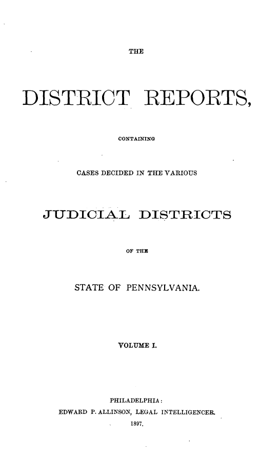 handle is hein.statereports/distrep0001 and id is 1 raw text is: THE

DISTRICT REPORTS,
CONTAINING
CASES DECIDED IN THE VARIOUS
JUDICIAL DISTRICTS
OF THE
STATE OF PENNSYLVANIA.

VOLUME I.
PHILADELPHIA:
EDWARD P. ALLINSON, LEGAL INTELLIGENCER.
1897.



