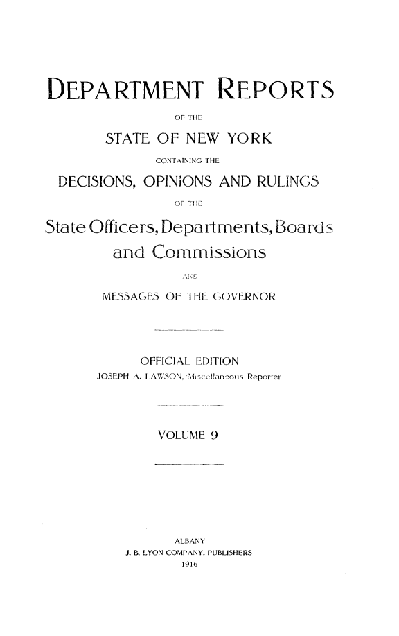 handle is hein.statereports/drepsny0009 and id is 1 raw text is: DEPARTMENT REPORTS
OF THE
STATE OF NEW YORK
CONTAINING THE
DECISIONS, OPINIONS AND RULINGS
OF TIHE
State Officers, Departments, Boards
and Commissions
MESSAGES OF THE GOVERNOR

OFFICIAL EDITION
JOSEPH A. LAWSON, 'Aiscean ous Reporter
VOLUME 9

ALBANY
J. B. LYON COMPANY, PUBLISHERS
1916


